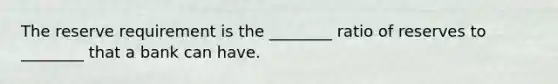 The reserve requirement is the ________ ratio of reserves to ________ that a bank can have.