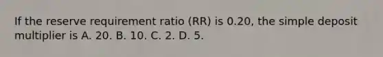 If the reserve requirement ratio ​(RR​) is​ 0.20, the simple deposit multiplier is A. 20. B. 10. C. 2. D. 5.