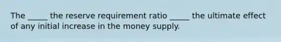 The _____ the reserve requirement ratio _____ the ultimate effect of any initial increase in the money supply.