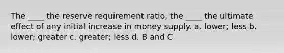 The ____ the reserve requirement ratio, the ____ the ultimate effect of any initial increase in money supply. a. lower; less b. lower; greater c. greater; less d. B and C