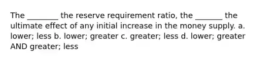 The ________ the reserve requirement ratio, the _______ the ultimate effect of any initial increase in the <a href='https://www.questionai.com/knowledge/kiY8nlPo85-money-supply' class='anchor-knowledge'>money supply</a>. a. lower; less b. lower; greater c. greater; less d. lower; greater AND greater; less