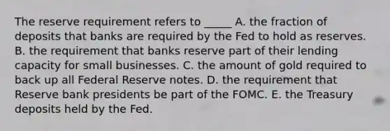 The reserve requirement refers to _____ A. the fraction of deposits that banks are required by the Fed to hold as reserves. B. the requirement that banks reserve part of their lending capacity for small businesses. C. the amount of gold required to back up all Federal Reserve notes. D. the requirement that Reserve bank presidents be part of the FOMC. E. the Treasury deposits held by the Fed.