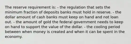 The reserve requirement is: - the regulation that sets the minimum fraction of deposits banks must hold in reserve. - the dollar amount of cash banks must keep on hand and not loan out. - the amount of gold the federal government needs to keep on hand to support the value of the dollar. - the cooling period between when money is created and when it can be spent in the economy.