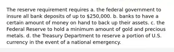 The reserve requirement requires a. the federal government to insure all bank deposits of up to 250,000. b. banks to have a certain amount of money on hand to back up their assets. c. the Federal Reserve to hold a minimum amount of gold and precious metals. d. the Treasury Department to reserve a portion of U.S. currency in the event of a national emergency.