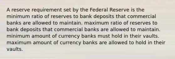 A reserve requirement set by the Federal Reserve is the minimum ratio of reserves to bank deposits that commercial banks are allowed to maintain. maximum ratio of reserves to bank deposits that commercial banks are allowed to maintain. minimum amount of currency banks must hold in their vaults. maximum amount of currency banks are allowed to hold in their vaults.