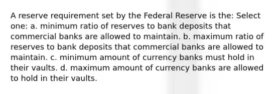 A reserve requirement set by the Federal Reserve is the: Select one: a. minimum ratio of reserves to bank deposits that commercial banks are allowed to maintain. b. maximum ratio of reserves to bank deposits that commercial banks are allowed to maintain. c. minimum amount of currency banks must hold in their vaults. d. maximum amount of currency banks are allowed to hold in their vaults.