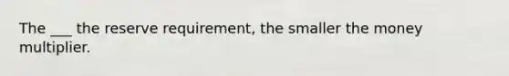 The ___ the reserve requirement, the smaller the money multiplier.