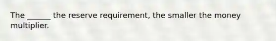 The ______ the reserve requirement, the smaller the money multiplier.