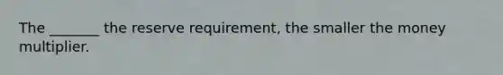 The _______ the reserve requirement, the smaller the money multiplier.