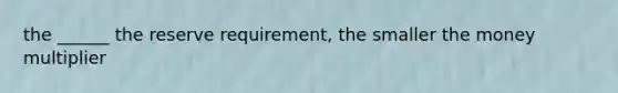 the ______ the reserve requirement, the smaller the money multiplier