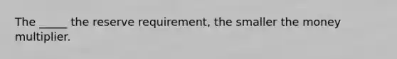 The _____ the reserve requirement, the smaller the money multiplier.