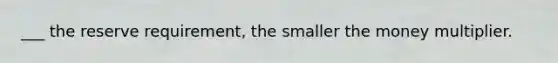 ___ the reserve requirement, the smaller the money multiplier.