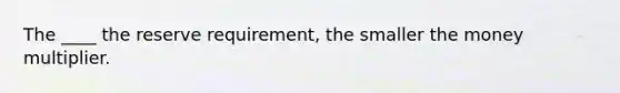 The ____ the reserve requirement, the smaller the money multiplier.