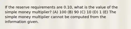 If the reserve requirements are 0.10, what is the value of the simple money multiplier? (A) 100 (B) 90 (C) 10 (D) 1 (E) The simple money multiplier cannot be computed from the information given.