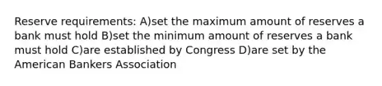 Reserve requirements: A)set the maximum amount of reserves a bank must hold B)set the minimum amount of reserves a bank must hold C)are established by Congress D)are set by the American Bankers Association