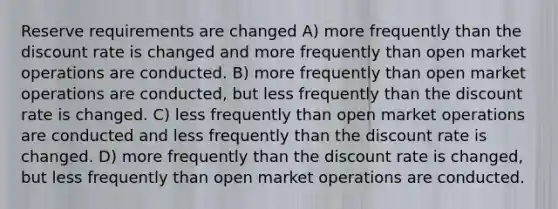 Reserve requirements are changed A) more frequently than the discount rate is changed and more frequently than open market operations are conducted. B) more frequently than open market operations are conducted, but less frequently than the discount rate is changed. C) less frequently than open market operations are conducted and less frequently than the discount rate is changed. D) more frequently than the discount rate is changed, but less frequently than open market operations are conducted.