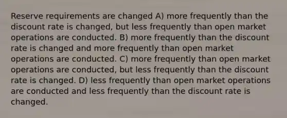 Reserve requirements are changed A) more frequently than the discount rate is changed, but less frequently than open market operations are conducted. B) more frequently than the discount rate is changed and more frequently than open market operations are conducted. C) more frequently than open market operations are conducted, but less frequently than the discount rate is changed. D) less frequently than open market operations are conducted and less frequently than the discount rate is changed.