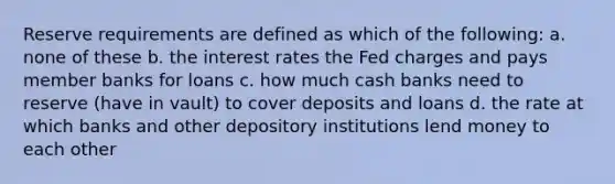 Reserve requirements are defined as which of the following: a. none of these b. the interest rates the Fed charges and pays member banks for loans c. how much cash banks need to reserve (have in vault) to cover deposits and loans d. the rate at which banks and other depository institutions lend money to each other