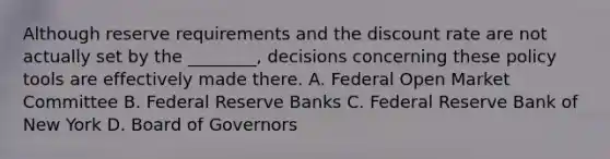 Although reserve requirements and the discount rate are not actually set by the ________, decisions concerning these policy tools are effectively made there. A. Federal Open Market Committee B. Federal Reserve Banks C. Federal Reserve Bank of New York D. Board of Governors