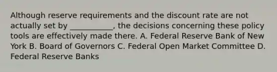 Although reserve requirements and the discount rate are not actually set by ___________, the decisions concerning these policy tools are effectively made there. A. Federal Reserve Bank of New York B. Board of Governors C. Federal Open Market Committee D. Federal Reserve Banks