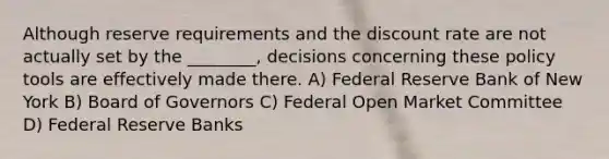 Although reserve requirements and the discount rate are not actually set by the ________, decisions concerning these policy tools are effectively made there. A) Federal Reserve Bank of New York B) Board of Governors C) Federal Open Market Committee D) Federal Reserve Banks