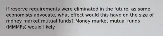 If reserve requirements were eliminated in the​ future, as some economists​ advocate, what effect would this have on the size of money market mutual​ funds? Money market mutual funds​ (MMMFs) would likely