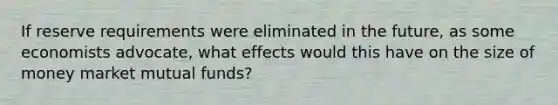 If reserve requirements were eliminated in the future, as some economists advocate, what effects would this have on the size of money market mutual funds?