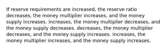 If reserve requirements are increased, the reserve ratio decreases, the money multiplier increases, and the money supply increases. increases, the money multiplier decreases, and the money supply decreases. decreases, the money multiplier decreases, and the money supply increases. increases, the money multiplier increases, and the money supply increases.