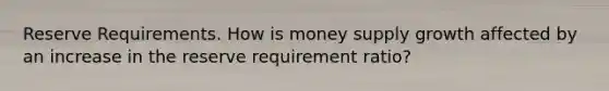 Reserve Requirements. How is money supply growth affected by an increase in the reserve requirement ratio?