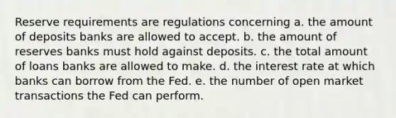 Reserve requirements are regulations concerning a. the amount of deposits banks are allowed to accept. b. the amount of reserves banks must hold against deposits. c. the total amount of loans banks are allowed to make. d. the interest rate at which banks can borrow from the Fed. e. the number of open market transactions the Fed can perform.