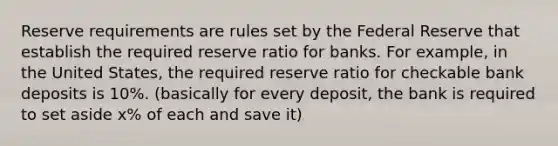 Reserve requirements are rules set by the Federal Reserve that establish the required reserve ratio for banks. For example, in the United States, the required reserve ratio for checkable bank deposits is 10%. (basically for every deposit, the bank is required to set aside x% of each and save it)