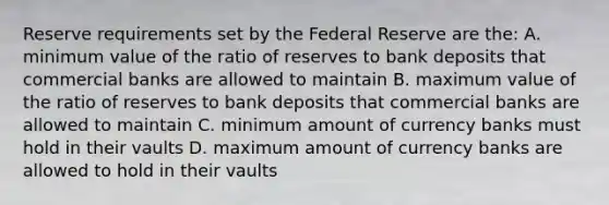 Reserve requirements set by the Federal Reserve are the: A. minimum value of the ratio of reserves to bank deposits that commercial banks are allowed to maintain B. maximum value of the ratio of reserves to bank deposits that commercial banks are allowed to maintain C. minimum amount of currency banks must hold in their vaults D. maximum amount of currency banks are allowed to hold in their vaults