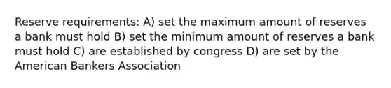 Reserve requirements: A) set the maximum amount of reserves a bank must hold B) set the minimum amount of reserves a bank must hold C) are established by congress D) are set by the American Bankers Association