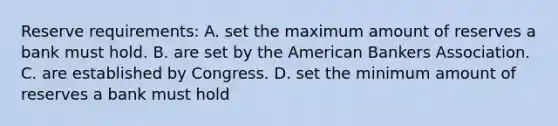 Reserve requirements: A. set the maximum amount of reserves a bank must hold. B. are set by the American Bankers Association. C. are established by Congress. D. set the minimum amount of reserves a bank must hold