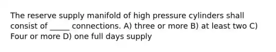 The reserve supply manifold of high pressure cylinders shall consist of _____ connections. A) three or more B) at least two C) Four or more D) one full days supply