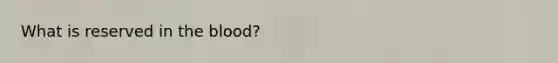 What is reserved in <a href='https://www.questionai.com/knowledge/k7oXMfj7lk-the-blood' class='anchor-knowledge'>the blood</a>?