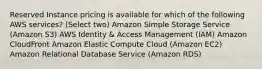 Reserved Instance pricing is available for which of the following AWS services? (Select two) Amazon Simple Storage Service (Amazon S3) AWS Identity & Access Management (IAM) Amazon CloudFront Amazon Elastic Compute Cloud (Amazon EC2) Amazon Relational Database Service (Amazon RDS)