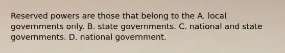 Reserved powers are those that belong to the A. local governments only. B. state governments. C. national and state governments. D. national government.