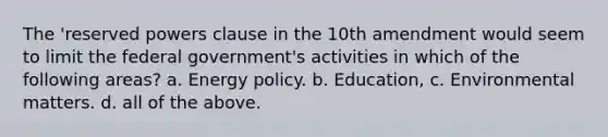 The 'reserved powers clause in the 10th amendment would seem to limit the federal government's activities in which of the following areas? a. Energy policy. b. Education, c. Environmental matters. d. all of the above.