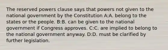 The reserved powers clause says that powers not given to the national government by the Constitution A:A. belong to the states or the people. B:B. can be given to the national government if Congress approves. C:C. are implied to belong to the national government anyway. D:D. must be clarified by further legislation.