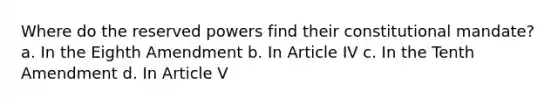 Where do the reserved powers find their constitutional mandate? a. In the Eighth Amendment b. In Article IV c. In the Tenth Amendment d. In Article V