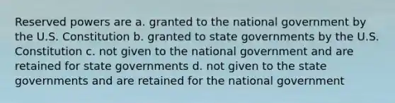 Reserved powers are a. granted to the national government by the U.S. Constitution b. granted to state governments by the U.S. Constitution c. not given to the national government and are retained for state governments d. not given to the state governments and are retained for the national government