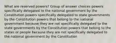 What are reserved powers? Group of answer choices powers specifically delegated to the national government by the Constitution powers specifically delegated to state governments by the Constitution powers that belong to the national government because they are not specifically delegated to the state governments by the Constitution powers that belong to the states or people because they are not specifically delegated to the national government by the Constitution