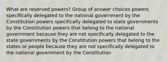 What are reserved powers? Group of answer choices powers specifically delegated to the national government by the Constitution powers specifically delegated to state governments by the Constitution powers that belong to the national government because they are not specifically delegated to the state governments by the Constitution powers that belong to the states or people because they are not specifically delegated to the national government by the Constitution