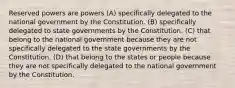 Reserved powers are powers (A) specifically delegated to the national government by the Constitution. (B) specifically delegated to state governments by the Constitution. (C) that belong to the national government because they are not specifically delegated to the state governments by the Constitution. (D) that belong to the states or people because they are not specifically delegated to the national government by the Constitution.