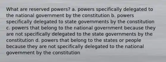 What are reserved powers? a. powers specifically delegated to the national government by the constitution b. powers specifically delegated to state governments by the constitution c. powers that belong to the national government because they are not specifically delegated to the state governments by the constitution d. powers that belong to the states or people because they are not specifically delegated to the national government by the constitution