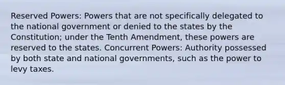 Reserved Powers: Powers that are not specifically delegated to the national government or denied to the states by the Constitution; under the Tenth Amendment, these powers are reserved to the states. Concurrent Powers: Authority possessed by both state and national governments, such as the power to levy taxes.