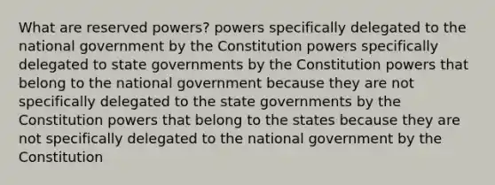 What are reserved powers? powers specifically delegated to the national government by the Constitution powers specifically delegated to state governments by the Constitution powers that belong to the national government because they are not specifically delegated to the state governments by the Constitution powers that belong to the states because they are not specifically delegated to the national government by the Constitution