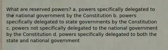 What are reserved powers? a. powers specifically delegated to the national government by the Constitution b. powers specifically delegated to state governments by the Constitution c. powers not specifically delegated to the national government by the Constitution d. powers specifically delegated to both the state and national government