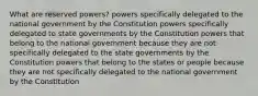 What are reserved powers? powers specifically delegated to the national government by the Constitution powers specifically delegated to state governments by the Constitution powers that belong to the national government because they are not specifically delegated to the state governments by the Constitution powers that belong to the states or people because they are not specifically delegated to the national government by the Constitution